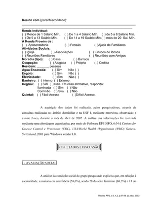 Reside com (parentesco/idade):
__________________________________________________________________
________________________________________________________________
Renda Individual:
( ) Menos de 1 Salário Mín. ( ) De 1 a 4 Salário Mín. ( ) de 5 a 8 Salário Mín.
( ) De 9 a 13 Salário Mín. ( ) De 14 a 19 Salário Mín.( ) mais de 20 Sal. Mín.
A Renda Provém de :
( ) Aposentadoria ( ) Pensão ( )Ajuda de Familiares
Atividades Sociais:
( ) Igreja ( ) Associações ( ) Grupos de Idosos
( ) Reuniões Familiares ( ) Reuniões com Amigos
Moradia (tipo): ( ) Casa ( ) Barraco
Ocupação: ( ) Alugada ( ) Própria ( ) Cedida
Residem: _______ pessoas
Água Encanada: ( ) Sim Não ( )
Esgoto: ( ) Sim Não ( )
Eletricidade: ( ) Sim Não ( )
Banheiro: ( ) Interno ( ) Externo
Degrau: ( ) Sim ( ) Não. Em caso afirmativo, responda:
Iluminada ( ) Sim ( ) Não
Corrimão ( ) Sim ( ) Não
Quintal: ( ) Fácil Acesso ( )Difícil Acesso.
A aquisição dos dados foi realizada, pelos pesquisadores, através de
consultas realizadas no âmbito domiciliar e na USF I, mediante entrevista, observação e
exame físico, durante o mês de abril de 2002. A análise das informações foi realizada
mediante uma abordagem quantitativa, por meio do Software EPI INFO, 6.04 d Centers for
Disease Control e Prevention (CDC), USA/World Health Organization (WHO) Geneva,
Switzaland, 2001 para Windows versão 8.0.
RESULTADOS E DISCUSSÃO
I - AVALIAÇÃO SOCIAL
A análise da condição social do grupo pesquisado explicita que, em relação à
escolaridade, a maioria era analfabeta (58,6%), sendo 28 do sexo feminino (68,3%) e 13 do
Revista APS, v.6, n.2, p.61-69, jul./dez. 2003
 
