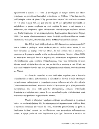 especialmente a audição e a visão. A investigação da função auditiva nos idosos
pesquisados nos permitiu verificar déficit neste sistema em 23 idosos (33%), dado também
verificado por Jackler e Kaplan (2001), que destacam: cerca de 25% dos indivíduos entre
65 e 75 anos e quase 50% dos que têm mais de 75 anos apresentam dificuldades de
audição.Entre as causas envolvidas na perda auditiva do idoso, a mais comum é a
presbiacusia, que compreende a perda sensorioneural caracterizada por dificuldade de ouvir
sons de alta freqüência e por um comprometimento da compreensão de conversas (Siegler,
1998). Essa autora salienta como outras causas de déficit auditivo no idoso os tampões
ceruminosos, otosclerose, ototoxicidade, doença de Menière e neuromas acústicos.
Já o déficit visual foi identificado em 81% da amostra, o que compreende 57
idosos. Embora as patologias visuais não façam parte do envelhecimento normal, há uma
maior incidência de doença ocular nos idosos. As mais comuns são: as cataratas, os
glaucomas, a degeneração macular senil e a retinopatia diabética (Smeltzer e Bare, 2002).
Ao abordar tais alterações, Jackler e Kaplan (2001) afirmam que a degeneração macular
relacionada com a idade consiste na principal causa de perda visual permanente em idoso,
além de possuir etiologia desconhecida e de sua incidência aumentar, a cada década, nos
indivíduos com idade superior a 50 anos, alcançando seu limiar máximo, aproximadamente,
aos 75 anos.
As alterações sensoriais trazem implicações negativas para a interação
socioambiental do idoso, particularmente a capacidade de receber e tratar informações
provenientes do meio ambiente e, conseqüentemente, o isolamento social e a dependência.
Considerando essa realidade, Smeltzer e Bare (2002) salientam que a privação sensorial
experimentada pelo idoso pode gerar-lhe aborrecimento, confusão, irritabilidade,
desorientação e ansiedade, aspectos que devem ser analisados pelos profissionais de saúde
na avaliação dos problemas biopsicossociais do idoso.
Quanto às alterações vasculares periféricas, especificamente a presença de
varizes em membros inferiores, 83% dos idosos pesquisados possuíam esse problema. Dada
a incidência aumentada das varizes no idoso, decorrente, principalmente, da perda da
elasticidade tecidual presente no envelhecimento com conseqüente enfraquecimento
venoso, a equipe geriátrica deve implementar ações que favoreçam a melhoria do
Revista APS, v.6, n.2, p.61-69, jul./dez. 2003
 