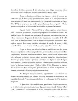 desconforto do idoso decorrente de tais alterações, como fadiga nas pernas, cãibras
musculares, sensação de peso nos membros inferiores e dor (Netina, 1998).
Dentre as alterações neurológicas, investigamos o padrão de sono, em que
verificamos que 31 idosos (44%) apresentaram sono normal. Já as alterações verificadas
foram a insônia (40%) e o sono interrompido (16%). Esse achado é confirmado por Daly e
Taler (1997), ao descreverem que estudos epidemiológicos evidenciam que 30 a 50% das
pessoas idosas queixam-se de dificuldade em adormecer ou permanecer dormindo.
Segundo Curiati e Alencar (1994), na velhice, o período noturno do sono
tende a sofrer um encurtamento, enquanto surgem períodos de sonolência durante o dia.
Mailloux-Poirier (1995) aborda que as alterações do sono mais importantes observadas na
velhice consistem no alongamento do estádio I, o encurtamento dos estádios II, III e IV,
assim como do período de sonhos, além de despertares freqüentes e intermitentes. Desse
modo, o sono do idoso torna-se polifásico (alternância de períodos de sono e virgília),
assemelhando-se ao sono do recém-nascido, o que leva-o a cochilar durante o dia.
Dentre os fatores que podem interferir na qualidade do sono dos idosos,
destacam-se: problemas cardíacos (angina do peito, arritmia cardíaca, insuficiência cardíaca
e hipertensão); problemas respiratórios (dispnéia, apnéia, desencadeadas principalmente
pelo enfisema); problemas gástricos (dor); problemas endócrinos (hipertireoidismo,
diabetes, que produz nictúria e poliúria); a demência e a depressão, além de alguns
medicamentos, a exemplo da quinidina, esteróides, β-bloqueadores, aminofilina, fenitoína,
L-dopa e descongestionantes nasais (Mailloux-Poirier, 1995). Salientamos a presença
desses fatores nos idosos investigados, particularmente, os efeitos da hipertensão, do
diabetes, da depressão e do uso de medicamentos específicos.
As alterações musculoesqueléticas, especialmente a dor articular, são
situações de alta prevalência em idosos e fortemente implicadas em prejuízos em sua
capacidade funcional . A ocorrência desse fenômeno foi verificada em 42 (83%) dos idosos
pesquisados.
A dor articular é desencadeada, tanto por alterações fisiológicas pertinentes
ao envelhecimento, como de doença articular degenerativa que, segundo Smeltzer e Bare
(2002), afetam todos os idosos com mais de 70 anos, começando na meia-idade. Mailloux-
Revista APS, v.6, n.2, p.61-69, jul./dez. 2003
 