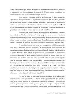 Poirier (1995) ressalta que, entre os problemas que afetam a mobilidade do idoso, a artrite e
o reumatismo, com dor conseqüente, afetam cerca de 50% dos idosos, constituindo um
importante motivo para sua utilização dos serviços de saúde.
Com relação à eliminação urinária, verificamos que 72% dos idosos não
apresentaram alterações urinárias. A incontinência ocorreu em 19% dos idosos, enquanto
que a disúria em apenas 9%. Esse resultado demonstra a importância da incontinência
urinária no contexto do envelhecimento e está em consonância com o estudo de Maciel
(1999) que destaca que, em estudos realizados na comunidade, a exemplo desse último, a
prevalência da incontinência urinária entre idosos oscila entre 8% e 34%.
Ao contrário da crença existente, o envelhecimento por si só não é a causa de
incontinência urinária. Existem diversas alterações que podem causar incontinência urinária
no idoso: instabilidade do detrusor, ingestão aumentada de líquidos com inversão do ritmo
diurno normal do volume e concentração urinária, drogas habitualmente utilizadas pelos
idosos e, finalmente, os efeitos da deficiência do estrogênio nas mulheres (Mayome, 1995).
A incontinência urinária no idoso gera conseqüências múltiplas do ponto de
vista físico, emocional, social e econômico. As conseqüências físicas consistem na
dermatite amoniacal, odor característico, propensão a úlceras de decúbito, infecção urinária
e quedas (Resnick e Yalla, 1992). Do ponto de vista socioemocional, a incontinência
urinária no idoso pode ser tão devastadora quanto é debilitante no aspecto físico, pois ele
tende a ver esse problema como uma perda de controle sobre seu corpo e como o ponto
final de uma vida produtiva. Ante essa realidade, é comum surgirem sentimentos de
humilhação, ansiedade e solidão, passando o idoso a evitar falar sobre o assunto, temendo
ser ridicularizado ou considerado velho inútil (Simonetti et al., 2001). Em termos
econômicos, a incontinência urinária representa um problema extremamente dispendioso,
tanto para o sistema de saúde, quanto para os portadores, obrigados a consumirem fraldas,
absorventes e outros dispositivos (Simonetti et al., 2001).
No que se refere às alterações intestinais avaliadas, foram encontradas,
respectivamente, a constipação (24%) e a diarréia (1%). Segundo Rezende et al. (1999), a
falta de um critério uniforme no diagnóstico de constipação intestinal e a diversidade da
metodologia empregada em inquéritos epidemiológicos para avaliação desse problema, não
permitem conhecer-se a verdadeira prevalência da constipação intestinal na população geral
Revista APS, v.6, n.2, p.61-69, jul./dez. 2003
 