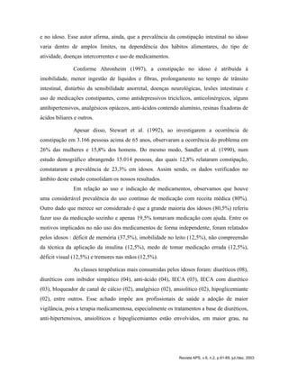e no idoso. Esse autor afirma, ainda, que a prevalência da constipação intestinal no idoso
varia dentro de amplos limites, na dependência dos hábitos alimentares, do tipo de
atividade, doenças intercorrentes e uso de medicamentos.
Conforme Ahronheim (1997), a constipação no idoso é atribuída à
imobilidade, menor ingestão de líquidos e fibras, prolongamento no tempo de trânsito
intestinal, distúrbio da sensibilidade anorretal, doenças neurológicas, lesões intestinais e
uso de medicações constipantes, como antidepressivos tricíclicos, anticolinérgicos, alguns
antihipertensivos, analgésicos opiáceos, anti-ácidos contendo alumínio, resinas fixadoras de
ácidos biliares e outros.
Apesar disso, Stewart et al. (1992), ao investigarem a ocorrência de
constipação em 3.166 pessoas acima de 65 anos, observaram a ocorrência do problema em
26% das mulheres e 15,8% dos homens. Do mesmo modo, Sandler et al. (1990), num
estudo demográfico abrangendo 15.014 pessoas, das quais 12,8% relataram constipação,
constataram a prevalência de 23,3% em idosos. Assim sendo, os dados verificados no
âmbito deste estudo consolidam os nossos resultados.
Em relação ao uso e indicação de medicamentos, observamos que houve
uma considerável prevalência do uso contínuo de medicação com receita médica (80%).
Outro dado que merece ser considerado é que a grande maioria dos idosos (80,5%) referiu
fazer uso da medicação sozinho e apenas 19,5% tomavam medicação com ajuda. Entre os
motivos implicados no não uso dos medicamentos de forma independente, foram relatados
pelos idosos : déficit de memória (37,5%), imobilidade no leito (12,5%), não compreensão
da técnica da aplicação da insulina (12,5%), medo de tomar medicação errada (12,5%),
déficit visual (12,5%) e tremores nas mãos (12,5%).
As classes terapêuticas mais consumidas pelos idosos foram: diuréticos (08),
diuréticos com inibidor simpático (04), anti-ácido (04), IECA (03), IECA com diurético
(03), bloqueador de canal de cálcio (02), analgésico (02), ansiolítico (02), hipoglicemiante
(02), entre outros. Esse achado impõe aos profissionais de saúde a adoção de maior
vigilância, pois a terapia medicamentosa, especialmente os tratamentos a base de diuréticos,
anti-hipertensivos, ansiolíticos e hipoglicemiantes estão envolvidos, em maior grau, na
Revista APS, v.6, n.2, p.61-69, jul./dez. 2003
 