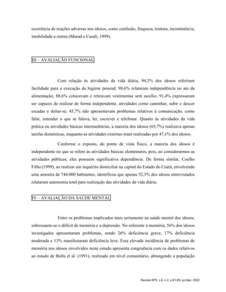 ocorrência de reações adversas nos idosos, como confusão, fraqueza, tontura, incontinência,
imobilidade e outras (Murad e Casali, 1999).
III – AVALIAÇÃO FUNCIONAL
Com relação às atividades da vida diária, 94,3% dos idosos referiram
facilidade para a execução da higiene pessoal; 98,6% relataram independência no ato da
alimentação; 88,6% colocavam e retiravam vestimentas sem auxílio; 91,4% expressaram
ser capazes de realizar de forma independente, atividades como caminhar, subir e descer
escadas e deitar-se; 45,7% não apresentavam problemas relativos à comunicação, como
falar, entender o que se falava, ler, escrever e telefonar. Quanto às atividades da vida
prática ou atividades básicas intermediárias, a maioria dos idosos (65,7%) realizava apenas
tarefas domésticas, enquanto as atividades externas eram realizadas por 47,1% dos idosos.
Conforme o exposto, do ponto de vista físico, a maioria dos idosos é
independente no que se refere às atividades básicas elementares, pois, ao considerarmos as
atividades públicas, eles possuem significativa dependência. De forma similar, Coelho
Filho (1999), ao realizar um inquérito domiciliar na capital do Estado do Ceará, envolvendo
uma amostra de 744.000 habitantes, identificou que apenas 52,3% dos idosos entrevistados
relataram autonomia total para realização das atividades da vida diária.
IV – AVALIAÇÃO DA SAÚDE MENTAL
Entre os problemas implicados mais seriamente na saúde mental dos idosos,
sobressaem-se o déficit de memória e a depressão. No referente à memória, 56% dos idosos
investigados apresentaram problemas, sendo 26% deficiência grave, 17% deficiência
moderada e 13% manifestaram deficiência leve. Essa elevada incidência de problemas de
memória nos idosos envolvidos neste estudo apresenta congruência com os dados relativos
ao estudo de Bolla et al. (1991), realizado em nível comunitário, abrangendo a população
Revista APS, v.6, n.2, p.61-69, jul./dez. 2003
 