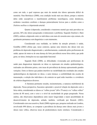 como um todo, o qual expressa que mais da metade dos idosos apresenta déficit de
memória. Para Bertolucci (2000), essa condição incide mais nos idosos, porque a maioria
deles estão susceptíveis a manifestarem problemas neurológicos, como demências,
acidentes vasculares cerebrais e doenças potencialmente lesivas para o cérebro como o
Diabetes mellitus e a hipertensão arterial.
Quanto à depressão, considerado o transtorno mental que mais prevalece no
geronte, 46% dos idosos pesquisados evidenciaram o problema. Segundo Smeltzer e Bare
(2002), embora a depressão entre os indivíduos com mais de sessenta anos seja comum, ela
geralmente permanece sem diagnóstico e sem tratamento.
Considerando essa realidade, no âmbito da atenção primaria à saúde,
Gordilho (2002) afirma que, nesse contexto, apenas uma minoria dos idosos tem seu
problema de depressão diagnosticado e, satisfatoriamente, conduzido pelos profissionais de
saúde, apesar de tratar-se de uma doença de forte prevalência nessa faixa etária, que pode
gerar, no idoso, limitações na sua capacidade funcional.
Segundo Heok (2000), as dificuldades vivenciadas por profissionais de
saúde para diagnosticar depressão no idoso se expressam em estudos epidemiológicos,
realizados em diferentes países, com taxas de prevalência da doença apresentando grandes
variações. Entre os fatores que podem interferir na variabilidade dos resultados dos estudos
epidemiológicos da depressão no idoso, o autor destaca: a confiabilidade das escalas de
mensuração, a seleção dos indivíduos e do contexto no qual estão inseridos e a existência
de critérios diagnósticos diversos.
A literatura pertinente ressalta, insistentemente, a natureza multifatorial da
depressão. Nessa perspectiva, buscamos apreender a possível relação da depressão com a
faixa etária, considerando os idosos os “velhos jovens” (60 a 79 anos) e os “velhos velhos”
(acima de 80 anos), com o sexo e o nível de escolaridade do grupo pesquisado. Nessa
análise, não observamos dependência entre maior longevidade e maior possibilidade de
desenvolvimento de depressão, achado, também, verificado por Resnick (2001).
Corroborando com essa assertiva, Heok (2000) registra que, pesquisa realizada em Londres,
envolvendo 890 idosos, ao comparar a prevalência da doença entre idosos mais jovens e
idosos mais velhos, observou taxas de predominância muito similares. Considerando o
Revista APS, v.6, n.2, p.61-69, jul./dez. 2003
 