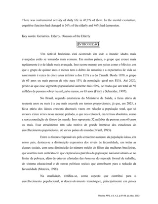 There was instrumental activity of daily life in 47,1% of them. In the mental evaluation,
cognitive function had changed in 56% of the elderly and 46% had depression.
Key words: Geriatrics. Elderly. Diseases of the Elderly
INTRODUÇÃO
Um notável fenômeno está ocorrendo em todo o mundo: idades mais
avançadas estão se tornando mais comuns. Em muitos países, o grupo que cresce mais
rapidamente é o de idade mais avançada. Isso ocorre mesmo em países como o México, em
que o grupo de quinze anos e menos tem o dobro do tamanho e a expectativa de vida ao
nascimento é cerca de cinco anos inferior a dos EUA e a do Canadá. Desde 1950, o grupo
de 65 anos ou mais passou de oito para 13% da população geral nos EUA. Até 2020,
prediz-se que esse segmento populacional aumente mais 50%, de modo que um total de 50
milhões de pessoas sobreviva até, pelo menos, os 65 anos (Finch e Schneider, 1997).
No Brasil, segundo estatísticas do Ministério da Saúde, a faixa etária de
sessenta anos ou mais é a que mais ascende em termos proporcionais, já que, em 2025, a
faixa etária dos idosos crescerá dezesseis vezes em relação à população total, que só
cresceu cinco vezes nesse mesmo período, o que nos colocará, em termos absolutos, como
a sexta população de idosos do mundo. Isso representa 32 milhões de pessoas com 60 anos
ou mais. Esse crescimento tem sido motivo de grande interesse dos estudiosos do
envelhecimento populacional, de vários países do mundo (Brasil, 1995).
Entre os fatores responsáveis pelo crescente aumento da população idosa, em
nosso país, destaca-se a diminuição expressiva dos níveis de fecundidade, em todas as
classes sociais, com uma diminuição do número médio de filhos das mulheres brasileiras,
que ocorreu num contexto em que expressivas parcelas da população nacional situam-se no
limiar da pobreza, além de estarem afastadas das benesses do mercado formal de trabalho,
do sistema educacional e de outras políticas sociais que contribuem para a redução da
fecundidade (Moreira, 1998).
Na atualidade, verifica-se, como aspecto que contribui para o
envelhecimento populacional, o desenvolvimento tecnológico, principalmente em países
Revista APS, v.6, n.2, p.61-69, jul./dez. 2003
 