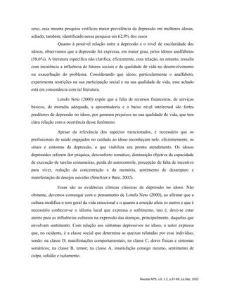 sexo, essa mesma pesquisa verificou maior prevalência da depressão em mulheres idosas,
achado, também, identificado nessa pesquisa em 62,9% dos casos
Quanto à possível relação entre a depressão e o nível de escolaridade dos
idosos, observamos que a depressão foi expressa, em maior grau, pelos idosos analfabetos
(58,6%). A literatura específica não clarifica, eficazmente, essa relação, no entanto, ressalta
com insistência a influência de fatores sociais e da qualidade de vida no desenvolvimento
ou exacerbação do problema. Considerando que idoso, particularmente o analfabeto,
experimenta restrições na sua participação social e na sua qualidade de vida, esse achado
está em consonância com tal literatura.
Lotufo Neto (2000) expõe que a falta de recursos financeiros, de serviços
básicos, de moradia adequada, a aposentadoria e o baixo nível intelectual são fortes
preditores de depressão no idoso, por gerarem prejuízos na sua qualidade de vida, que tem
clara relação com a ocorrência desse fenômeno.
Apesar da relevância dos aspectos mencionados, é necessário que os
profissionais de saúde engajados no cuidado ao idoso reconheçam nele, eficientemente, os
sinais e sintomas da depressão, o que viabiliza seu pronto atendimento. Os idosos
deprimidos referem dor psíquica, desconforto somático, diminuição objetiva da capacidade
de execução de tarefas costumeiras, perda do autocontrole, percepção de falta de incentivo
para viver, redução da concentração e da memória, sentimento de desamparo e
manifestação de desejos suicidas (Smeltzer e Bare, 2002).
Essas são as evidências clínicas clássicas de depressão no idoso. Não
obstante, devemos comungar com o pensamento de Lotufo Neto (2000), ao afirmar que a
cultura modifica o tom geral da vida emocional e o quanto a emoção afeta os outros e que é
necessário conhecer-se o idioma local que expressa o sofrimento, isto é, deve-se estar
atento para as influências culturais na expressão das doenças, principalmente, daquelas que
envolvam sentimento. Com relação aos sintomas depressivos no idoso, o autor expressa
que, no ocidente, é a classe social que determina as queixas relatadas por esse indivíduo,
sendo: na classe D, manifestações comportamentais; na classe C, dores físicas e sintomas
somáticos; na classe B, temor; na classe A, insatisfação consigo mesmo, sentimento de
culpa, solidão e isolamento.
Revista APS, v.6, n.2, p.61-69, jul./dez. 2003
 