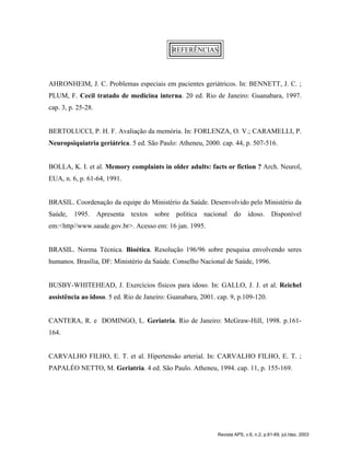 REFERÊNCIAS
AHRONHEIM, J. C. Problemas especiais em pacientes geriátricos. In: BENNETT, J. C. ;
PLUM, F. Cecil tratado de medicina interna. 20 ed. Rio de Janeiro: Guanabara, 1997.
cap. 3, p. 25-28.
BERTOLUCCI, P. H. F. Avaliação da memória. In: FORLENZA, O. V.; CARAMELLI, P.
Neuropsiquiatria geriátrica. 5 ed. São Paulo: Atheneu, 2000. cap. 44, p. 507-516.
BOLLA, K. I. et al. Memory complaints in older adults: facts or fiction ? Arch. Neurol,
EUA, n. 6, p. 61-64, 1991.
BRASIL. Coordenação da equipe do Ministério da Saúde. Desenvolvido pelo Ministério da
Saúde, 1995. Apresenta textos sobre política nacional do idoso. Disponível
em:<http//www.saude.gov.br>. Acesso em: 16 jan. 1995.
BRASIL. Norma Técnica. Bioética. Resolução 196/96 sobre pesquisa envolvendo seres
humanos. Brasília, DF: Ministério da Saúde. Conselho Nacional de Saúde, 1996.
BUSBY-WHITEHEAD, J. Exercícios físicos para idoso. In: GALLO, J. J. et al. Reichel
assistência ao idoso. 5 ed. Rio de Janeiro: Guanabara, 2001. cap. 9, p.109-120.
CANTERA, R. e DOMINGO, L. Geriatria. Rio de Janeiro: McGraw-Hill, 1998. p.161-
164.
CARVALHO FILHO, E. T. et al. Hipertensão arterial. In: CARVALHO FILHO, E. T. ;
PAPALÉO NETTO, M. Geriatria. 4 ed. São Paulo. Atheneu, 1994. cap. 11, p. 155-169.
Revista APS, v.6, n.2, p.61-69, jul./dez. 2003
 