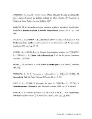 MINISTÉRIO DA SAÚDE. Norma Técnica. Plano integrado de ação governamental
para o desenvolvimento da política nacional do idoso. Brasília, DF: Secretaria de
Políticas de Saúde. Política Nacional do Idoso, 1997.
MOREIRA, M. M. O envelhecimento da população brasileira: intensidade, feminização e
dependência. Revista Brasileira de Estudos Populacionais, Brasília, DF, n.1, p. 79-93,
1998.
MULROW, C. D. ; BRAND, M. B. A hipertensão arterial no idoso. In: GALLO, J. J. et al.
Reichel assistência ao idoso: aspectos clínicos do envelhecimento. 3 ed. Rio de Janeiro:
Guanabara, 2001. cap. 8, p. 99-108.
MURAD, J. E. ; CASALI, T. A. A. Aspectos farmacológicos no idoso. In: PETROIANU,
A. ; PIMENTA, L. G. Clínica e cirurgia geriátrica. 2 ed. Rio de Janeiro: Guanabara,
1999. cap. 13, p. 92-96.
NETINA, S. M. Assistência ao idoso. Prática de enfermagem. Rio de Janeiro: Guanabara,
1998, 19p.
PASCHOAL, S. M. P. Autonomia e independência. In: PAPALÉO NETTO, M.
Gerontologia. 2 ed. São Paulo: Atheneu, 1996. cap. 28, p. 313-323.
PINTO, L. B. ; PIERRE, H. O coração do idoso. In: FERREIRA, C. ; PÓVOA, R.
Cardiologia para o clínico geral. 1 ed. São Paulo: Atheneu, 1999. cap. 20, p. 409-416.
RESNICK, N. M. Medicina geriátrica. In: LAWRENCE JUNIOR, T. et al. Diagnóstico e
tratamento: um livro médico. 2 ed. São Paulo: Atheneu, 2001. cap. 3, p. 45-67.
Revista APS, v.6, n.2, p.61-69, jul./dez. 2003
 