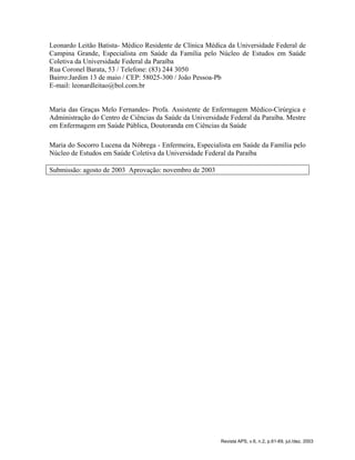Leonardo Leitão Batista- Médico Residente de Clínica Médica da Universidade Federal de
Campina Grande, Especialista em Saúde da Família pelo Núcleo de Estudos em Saúde
Coletiva da Universidade Federal da Paraíba
Rua Coronel Barata, 53 / Telefone: (83) 244 3050
Bairro:Jardim 13 de maio / CEP: 58025-300 / João Pessoa-Pb
E-mail: leonardleitao@bol.com.br
Maria das Graças Melo Fernandes- Profa. Assistente de Enfermagem Médico-Cirúrgica e
Administração do Centro de Ciências da Saúde da Universidade Federal da Paraíba. Mestre
em Enfermagem em Saúde Pública, Doutoranda em Ciências da Saúde
Maria do Socorro Lucena da Nóbrega - Enfermeira, Especialista em Saúde da Família pelo
Núcleo de Estudos em Saúde Coletiva da Universidade Federal da Paraíba
Submissão: agosto de 2003 Aprovação: novembro de 2003
Revista APS, v.6, n.2, p.61-69, jul./dez. 2003
 