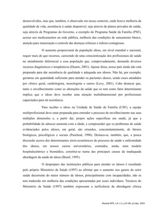 desenvolvidos, mas que, também, é observado em nosso contexto, onde houve melhoria da
qualidade de vida, assistência à saúde disponível, seja através de planos privados de saúde,
seja através de Programas do Governo, a exemplo do Programa Saúde da Família (PSF),
acesso aos medicamentos na rede pública, melhoria das condições de saneamento básico,
atenção para imunização e controle das doenças crônicas e infecto-contagiosas.
O aumento proporcional da população idosa, em nível mundial e nacional,
requer mais do que recursos, carecendo de uma conscientização dos profissionais de saúde
no atendimento diferencial a essa população que, comprovadamente, demanda diversos
recursos diagnósticos e terapêuticos (Duarte, 2001). Apesar disso, nosso país ainda não está
preparado para dar assistência de qualidade e adequada aos idosos. Não há, por exemplo,
geriatras em quantidade suficiente para atender os pacientes idosos, sendo esses atendidos
por clínico geral, cardiologista, neurologista e outros (Levy, 2001). Cabe destacar que,
tanto o envelhecimento como as alterações da saúde que os tem como fator determinante
implica que o idoso deve receber uma atenção multidimensional por profissionais
capacitados para tal assistência.
Para receber o idoso na Unidade de Saúde da Família (USF), a equipe
multiprofissional deve estar preparada para entender o processo de envelhecimento nas suas
múltiplas dimensões e, a partir daí, propor ações específicas em saúde, já que a
probabilidade de adoecer aumenta com a idade, e compreender que os problemas de saúde
evidenciados pelos idosos, em geral, são oriundos, concomitantemente, de fatores
biológicos, psicológicos e sociais (Paschoal, 1996). Destaca-se, também, que, a pouca
discussão acerca dos determinantes sócio-econômicos do processo de saúde e enfermidade
dos idosos, em nossos cursos universitários, centrados, ainda, num modelo
hospitalocêntrico e biomédico, constitui-se numa das principais causas da inadequada
abordagem da saúde do idoso (Brasil, 1995).
O despreparo das instituições públicas para atender os idosos é ressaltado
pelo próprio Ministério da Saúde (1997) ao afirmar que o aumento nos gastos do setor
saúde decorrente do maior número de idosos, principalmente com incapacidades, não se
tem traduzido em melhoria das condições apresentadas por esses indivíduos. Técnicos do
Ministério da Saúde (1997) também expressam a ineficiência da abordagem clínica
Revista APS, v.6, n.2, p.61-69, jul./dez. 2003
 