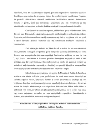 tradicional, base do Modelo Médico vigente, para um diagnóstico e tratamento acurados
dos idosos, pois muitos dos problemas típicos do envelhecimento considerados “gigantes
da geriatria” (insuficiência cerebral, imobilidade, incontinência urinária, instabilidade
postural e quedas, além das iatrogenias) apresentam uma alta prevalência de não
identificação, no âmbito da avaliação do idoso, realizada pelos profissionais de saúde.
Considerando as questões expostas, evidencia-se que o cuidado com o idoso
deve ser algo diferenciado, o que implica, portanto, na idealização ou utilização de modelos
de atenção multidimensional que considerem suas características peculiares, pois, no geral,
o idoso apresenta doenças múltiplas que lhe determinam limitações funcionais e
psicossociais.
Uma avaliação holística do idoso inclui a análise de seu funcionamento
físico, mental e social; por isso permite que a atenção ao idoso seja concentrada, não só na
doença, mas no quanto ela afeta sua capacidade funcional no ambiente em que ele vive
(Levy, 2001). Desse modo, a avaliação geriátrica abrangente ou global do idoso é uma
estratégia que deve ser utilizada, pelos profissionais de saúde, em qualquer contexto da
assistência a ele (hospitalar, comunitário e familiar), por permitir identificar o seu perfil de
saúde-doença e habilidade funcional de forma mais criteriosa e ampla.
Não obstante, especialmente no âmbito da Unidade de Saúde da Família, a
avaliação dos idosos realizada pelos profissionais de saúde nem sempre contempla os
variados aspectos físicos, funcionais, mentais e sociais envolvidos na etiologia de seus
problemas. Esse fato implica um conhecimento superficial desses profissionais e do serviço
acerca da situação saúde-doença e da capacidade funcional dos idosos nesse contexto
ambiental, bem como, inviabiliza um planejamento estratégico de ações sociais e de saúde
para esses indivíduos, norteados por suas necessidades específicas. Considerando o
exposto, este estudo visou ao alcance do seguinte objetivo:
Realizar uma avaliação geriátrica abrangente de idosos atendidos numa
Unidade de Saúde da Família.
Revista APS, v.6, n.2, p.61-69, jul./dez. 2003
 