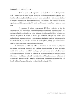 ESTRATÉGIAS METODOLÓGICAS
Trata-se de um estudo exploratório desenvolvido na área de abrangência da
USF I, zona urbana do município de Tavares-Pb. Nessa unidade de saúde, existem 1037
famílias cadastradas, distribuídas em dez micro-áreas. A assistência à saúde a essas famílias
é efetivada pelos próprios pesquisadores (médico e enfermeira), com colaboração de dez
agentes comunitários de saúde (ACS), sendo seis lotados na zona urbana e quatro na zona
rural.
A população do estudo compreendeu 424 idosos residentes na área de
abrangência da USF mencionada. A amostra investigada contemplou setenta idosos (16,5%
dessa população) selecionados de forma acidental, ou seja, aqueles idosos atendidos no
serviço, no período da coleta de dados, que aceitaram participar do estudo, após
esclarecimento dos seus propósitos e procedimentos realizados, conforme preconizado pela
Resolução 196/96, do Conselho Nacional de Saúde (Brasil, 1996), que versa sobre os
aspectos éticos da pesquisa envolvendo seres humanos.
O instrumento de coleta de dados se constituiu de um roteiro de entrevista
estruturado, baseado nas dimensões para avaliação multidimensional do idoso: avaliação
social, física, funcional e mental. Na construção deste instrumento, foram incluídas escalas
já validadas e bastante utilizadas na avaliação de algumas dimensões biopsicossociais do
idoso como o Mini-Exame do Estado Mental (Minimental State Examination) de Folstein et
al. citado por Bertolucci (2000), a Escala de Depressão Geriátrica de Yesavage (1983) e a
Escala de Risco Nutricional descritas por Canteira e Domingo (1998).
Revista APS, v.6, n.2, p.61-69, jul./dez. 2003
 