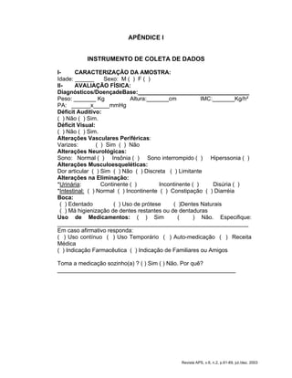 APÊNDICE I
INSTRUMENTO DE COLETA DE DADOS
I- CARACTERIZAÇÃO DA AMOSTRA:
Idade: ______ Sexo: M ( ) F ( )
II- AVALIAÇÃO FÍSICA:
Diagnósticos/DoençadeBase:___________________________________
Peso: _______ Kg Altura:_______cm IMC:_______Kg/h²
PA: ______x_____mmHg
Déficit Auditivo:
( ) Não ( ) Sim.
Déficit Visual:
( ) Não ( ) Sim.
Alterações Vasculares Periféricas:
Varizes: ( ) Sim ( ) Não
Alterações Neurológicas:
Sono: Normal ( ) Insônia ( ) Sono interrompido ( ) Hiperssonia ( )
Alterações Musculoesqueléticas:
Dor articular ( ) Sim ( ) Não ( ) Discreta ( ) Limitante
Alterações na Eliminação:
*Urinária: Continente ( ) Incontinente ( ) Disúria ( )
*Intestinal: ( ) Normal ( ) Incontinente ( ) Constipação ( ) Diarréia
Boca:
( ) Edentado ( ) Uso de prótese ( )Dentes Naturais
( ) Má higienização de dentes restantes ou de dentaduras
Uso de Medicamentos: ( ) Sim ( ) Não. Especifique:
____________________________________________________________
Em caso afirmativo responda:
( ) Uso contínuo ( ) Uso Temporário ( ) Auto-medicação ( ) Receita
Médica
( ) Indicação Farmacêutica ( ) Indicação de Familiares ou Amigos
Toma a medicação sozinho(a) ? ( ) Sim ( ) Não. Por quê?
________________________________________________________
Revista APS, v.6, n.2, p.61-69, jul./dez. 2003
 