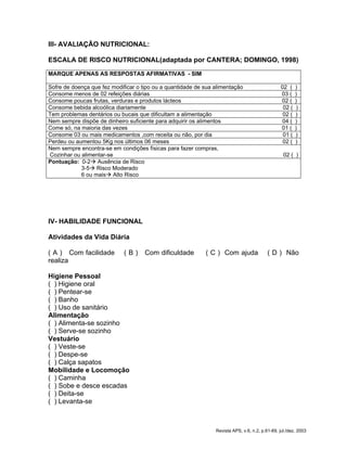 III- AVALIAÇÃO NUTRICIONAL:
ESCALA DE RISCO NUTRICIONAL(adaptada por CANTERA; DOMINGO, 1998)
MARQUE APENAS AS RESPOSTAS AFIRMATIVAS - SIM
Sofre de doença que fez modificar o tipo ou a quantidade de sua alimentação 02 ( )
Consome menos de 02 refeições diárias 03 ( )
Consome poucas frutas, verduras e produtos lácteos 02 ( )
Consome bebida alcoólica diariamente 02 ( )
Tem problemas dentários ou bucais que dificultam a alimentação 02 ( )
Nem sempre dispõe de dinheiro suficiente para adquirir os alimentos 04 ( )
Come só, na maioria das vezes 01 ( )
Consome 03 ou mais medicamentos ,com receita ou não, por dia 01 ( )
Perdeu ou aumentou 5Kg nos últimos 06 meses 02 ( )
Nem sempre encontra-se em condições físicas para fazer compras,
Cozinhar ou alimentar-se 02 ( )
Pontuação: 0-2Æ Ausência de Risco
3-5Æ Risco Moderado
6 ou maisÆ Alto Risco
IV- HABILIDADE FUNCIONAL
Atividades da Vida Diária
( A ) Com facilidade ( B ) Com dificuldade ( C ) Com ajuda ( D ) Não
realiza
Higiene Pessoal
( ) Higiene oral
( ) Pentear-se
( ) Banho
( ) Uso de sanitário
Alimentação
( ) Alimenta-se sozinho
( ) Serve-se sozinho
Vestuário
( ) Veste-se
( ) Despe-se
( ) Calça sapatos
Mobilidade e Locomoção
( ) Caminha
( ) Sobe e desce escadas
( ) Deita-se
( ) Levanta-se
Revista APS, v.6, n.2, p.61-69, jul./dez. 2003
 
