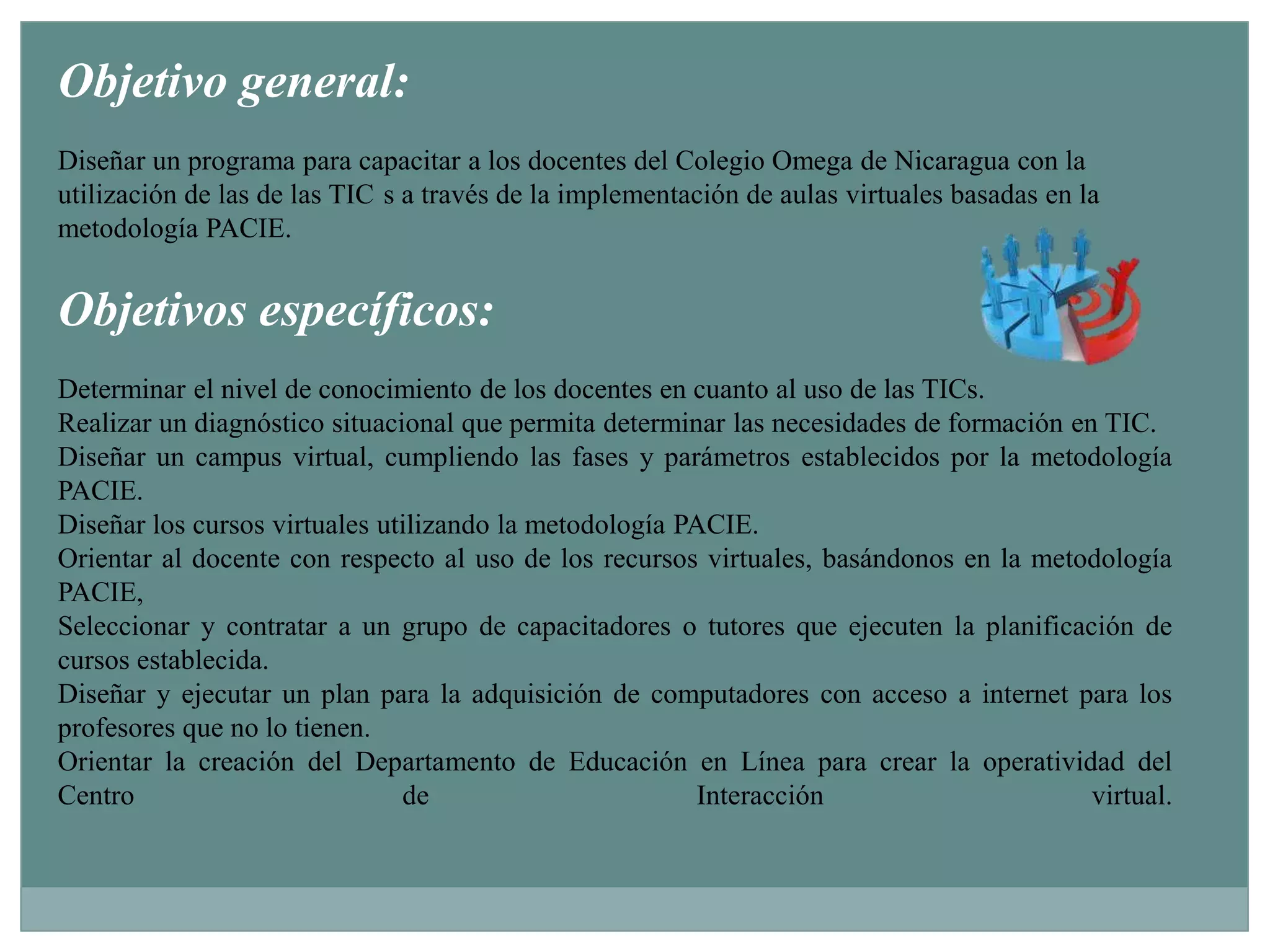 ‍Objetivo general:Diseñar un programa para capacitar a los docentes del Colegio Omega de Nicaragua con la utilización de las de las TIC´s a través de la implementación de aulas virtuales basadas en la metodología PACIE.‍Objetivos específicos:Determinar el nivel de conocimiento de los docentes en cuanto al uso de las TICs.Realizar un diagnóstico situacional que permita determinar las necesidades de formación en TIC.Diseñar un campus virtual, cumpliendo las fases y parámetros establecidos por la metodología PACIE.Diseñar los cursos virtuales utilizando la metodología PACIE.Orientar al docente con respecto al uso de los recursos virtuales, basándonos en la metodología PACIE,Seleccionar y contratar a un grupo de capacitadores o tutores que ejecuten la planificación de cursos establecida.Diseñar y ejecutar un plan para la adquisición de computadores con acceso a internet para los profesores que no lo tienen.Orientar la creación del Departamento de Educación en Línea para crear la operatividad del Centro de Interacción virtual.