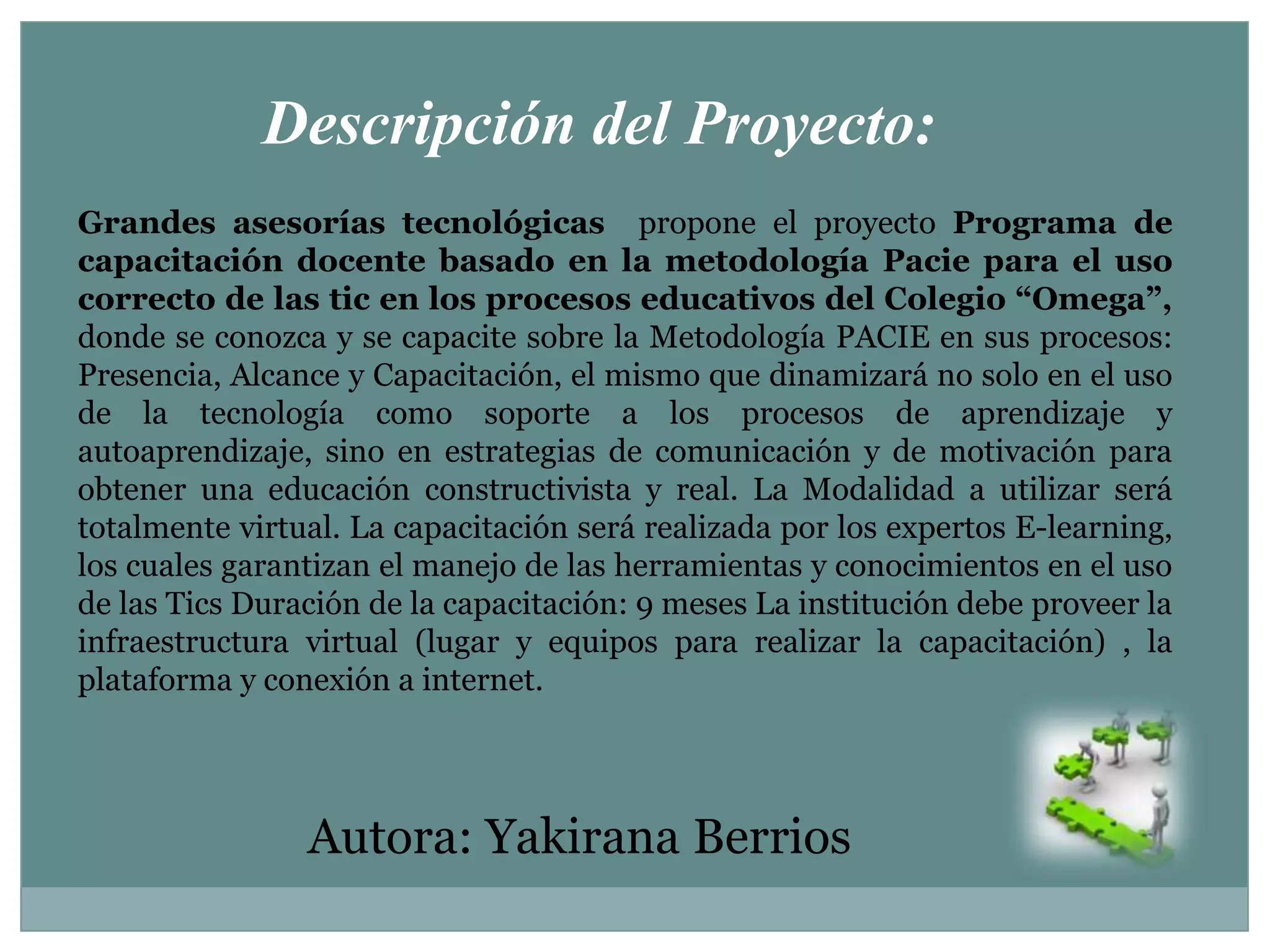 Descripción del Proyecto:Grandes asesorías tecnológicas  propone el proyecto Programa de capacitación docente basado en la metodología Pacie para el uso correcto de las tic en los procesos educativos del Colegio “Omega”, donde se conozca y se capacite sobre la Metodología PACIE en sus procesos: Presencia, Alcance y Capacitación, el mismo que dinamizará no solo en el uso de la tecnología como soporte a los procesos de aprendizaje y autoaprendizaje, sino en estrategias de comunicación y de motivación para obtener una educación constructivista y real. La Modalidad a utilizar será totalmente virtual. La capacitación será realizada por los expertos E-learning, los cuales garantizan el manejo de las herramientas y conocimientos en el uso de las Tics Duración de la capacitación: 9 meses La institución debe proveer la infraestructura virtual (lugar y equipos para realizar la capacitación) , la plataforma y conexión a internet.Autora: Yakirana Berrios