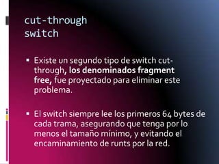 cut-through
switch
 Existe un segundo tipo de switch cut-

through, los denominados fragment
free, fue proyectado para eliminar este
problema.
 El switch siempre lee los primeros 64 bytes de
cada trama, asegurando que tenga por lo
menos el tamaño mínimo, y evitando el

encaminamiento de runts por la red.

 