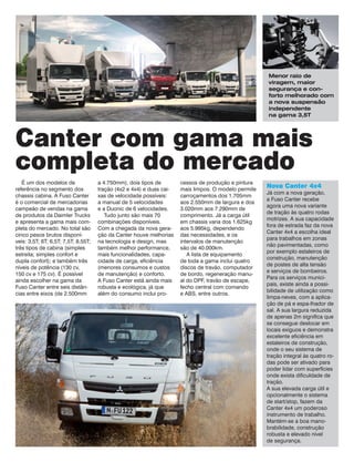 É um dos modelos de referência no segmento dos chassis cabina. A Fuso Canter é o comercial de mercadorias campeão de vendas na gama de produtos da Daimler Trucks e apresenta a gama mais completa do mercado. No total são cinco pesos brutos disponíveis: 3,5T; 6T; 6,5T; 7,5T; 8,55T; três tipos de cabina (simples estreita; simples confort e dupla confort); e também três níveis de potência (130 cv, 
150 cv e 175 cv). É possível ainda escolher na gama da Fuso Canter entre seis distâncias entre eixos (de 2.500mm 
a 4.750mm), dois tipos de 
tração (4x2 e 4x4) e duas caixas de velocidade possíveis: 
a manual de 5 velocidades 
e a Duonic de 6 velocidades. 
Tudo junto são mais 70 combinações disponíveis. Com a chegada da nova geração da Canter houve melhorias na tecnologia e design, mas também melhor performance, mais funcionalidades, capacidade de carga, eficiência (menores consumos e custos de manutenção) e conforto. 
A Fuso Canter está ainda mais robusta e ecológica, já que além do consumo inclui processos de produção e pintura mais limpos. O modelo permite carroçamentos dos 1.705mm aos 2.550mm de largura e dos 3.020mm aos 7.290mm de comprimento. Já a carga útil em chassis varia dos 1.625kg aos 5.995kg, dependendo 
das necessidades, e os 
intervalos de manutenção 
são de 40.000km. 
A lista de equipamento 
de toda a gama inclui quatro discos de travão, computador de bordo, regeneração manual do DPF, travão de escape, fecho central com comando 
e ABS, entre outros. 
Canter com gama mais completa do mercado 
Menor raio de 
viragem, maior 
segurança e conforto melhorado com a nova suspensão independente 
na gama 3,5T 
Nova Canter 4x4 
Já com a nova geração, a Fuso Canter recebe agora uma nova variante de tração às quatro rodas motrizes. A sua capacidade fora de estrada faz da nova Canter 4x4 a escolha ideal para trabalhos em zonas não pavimentadas, como por exemplo estaleiros de construção, manutenção de postes de alta tensão e serviços de bombeiros. Para os serviços municipais, existe ainda a possibilidade de utilização como limpa-neves, com a aplicação de pá e espa-lhador de sal. A sua largura reduzida de apenas 2m significa que se consegue deslocar em locais exíguos e demonstra excelente eficiência em estaleiros de construção, onde o seu sistema de tração integral às quatro rodas pode ser ativado para poder lidar com superfícies onde exista dificuldade de tração. 
A sua elevada carga útil e opcionalmente o sistema de start/stop, fazem da Canter 4x4 um poderoso instrumento de trabalho. Mantém-se a boa manobrabilidade, construção robusta e elevado nível 
de segurança.  