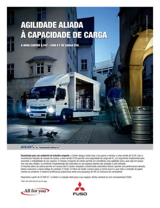 Desenhada para um ambiente de trabalho exigente, a Canter alargou ainda mais a sua gama e introduz a nova versão de 8.55t. Com a reconhecida robustez de chassis da Canter, a nova versão 8.55t permite uma capacidade de carga até 6 t, um argumento fundamental para aumentar a rentabilidade do seu negócio. O Chassis compacto da Canter permite em simultâneo uma agilidade única, quer seja em peque- nas ruas das cidades, no ambiente congestionado dos mercados ou nos espaços abertos das estradas e auto estradas. A reduzida altura da cabina permite um acesso fácil à Canter, enquanto a transmissão automática Duonic garante uma performance elevada, baixos consumos e menor fadiga do condutor. O motor 3.0 litros da Canter cumpre agora a norma Euro 6 o que reduz a emissão de gases nocivos ao ambiente. O sistema ecofficiency proporciona ainda uma poupança de 9% no Consumo de combustível. Disponível a partir de 33 950 €*, a Canter é a solução ideal para o seu negócio. Venha conhecê-la num concessionário FUSO. *Valor não inclui taxa de iva em vigor. AGILIDADE ALIADA À CAPACIDADE DE CARGAA NOVA CANTER 8,55T – COM 6 T DE CARGA ÚTIL 