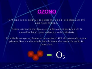 OZONO El Ozono es una molécula relativamente simple, compuesta de tres átomos de oxígeno.   Es una sustancia reactiva que en altas concentraciones “en la atmósfera baja” causa daños a nivel respiratorio. En  altitudes mayores, donde se concentra el 90% del ozono de nuestro planeta, lleva a cabo una destacada tarea al absorber la radiación ultravioleta.  O 3 