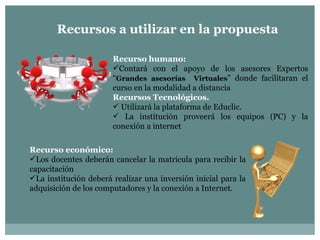 Recursos a utilizar en la propuesta Recurso humano:  Contará con el apoyo de los asesores Expertos “ Grandes asesorías  Virtuales ” donde facilitaran el curso en la modalidad a distancia  Recursos Tecnológicos. Utilizará la plataforma de Educlic. La institución proveerá los equipos (PC) y la conexión a internet  Recurso económico: Los docentes deberán cancelar la matricula para recibir la capacitación La institución deberá realizar una inversión inicial para la adquisición de los computadores y la conexión a Internet.  