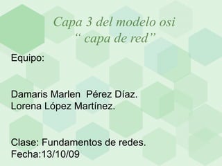 Capa 3 del modelo osi    “ capa de red” Equipo: Damaris Marlen  Pérez Díaz. Lorena López Martínez. Clase: Fundamentos de redes. Fecha:13/10/09 