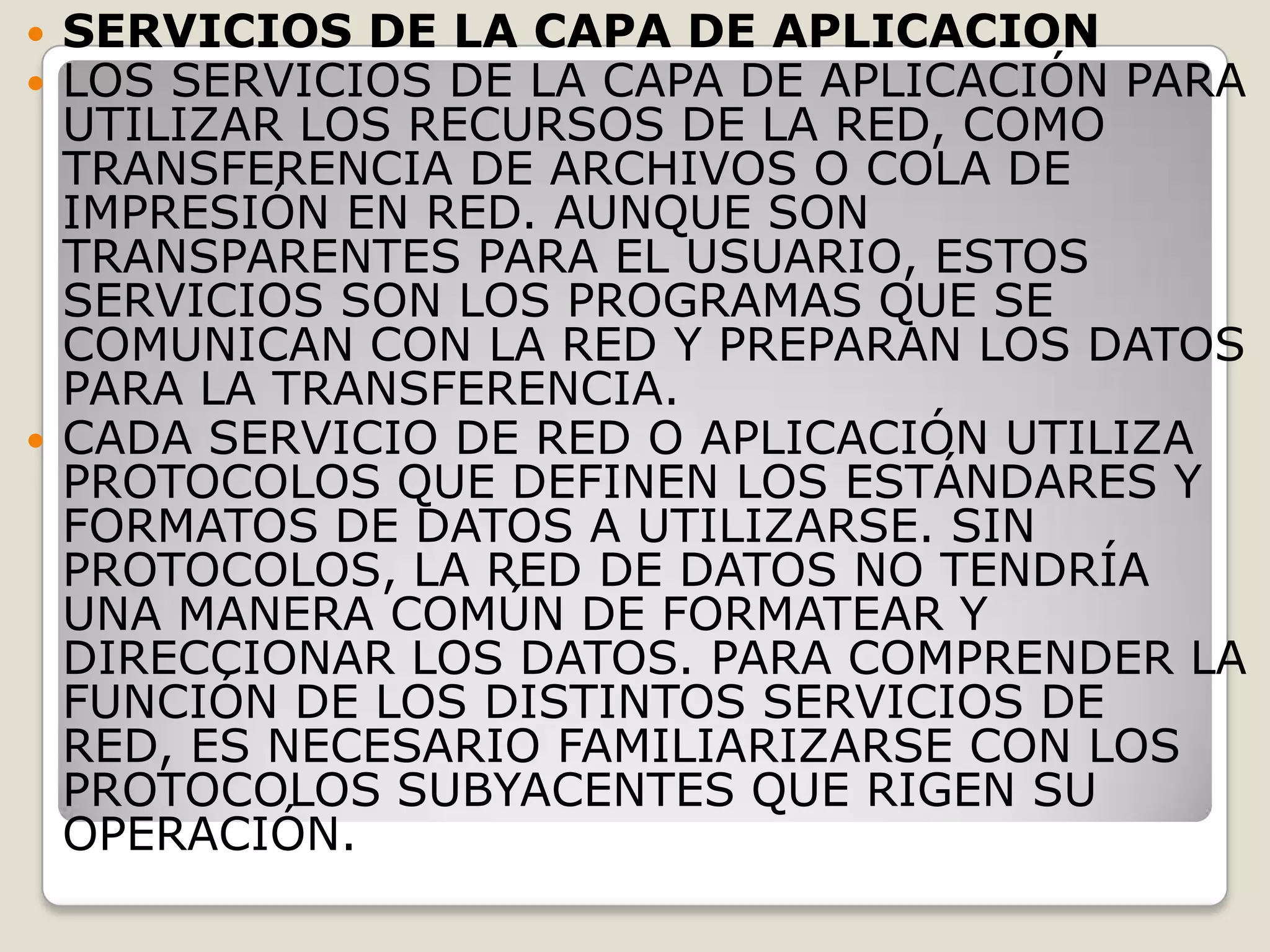 SERVICIOS DE LA CAPA DE APLICACIONLOS SERVICIOS DE LA CAPA DE APLICACIÓN PARA UTILIZAR LOS RECURSOS DE LA RED, COMO TRANSFERENCIA DE ARCHIVOS O COLA DE IMPRESIÓN EN RED. AUNQUE SON TRANSPARENTES PARA EL USUARIO, ESTOS SERVICIOS SON LOS PROGRAMAS QUE SE COMUNICAN CON LA RED Y PREPARAN LOS DATOS PARA LA TRANSFERENCIA. CADA SERVICIO DE RED O APLICACIÓN UTILIZA PROTOCOLOS QUE DEFINEN LOS ESTÁNDARES Y FORMATOS DE DATOS A UTILIZARSE. SIN PROTOCOLOS, LA RED DE DATOS NO TENDRÍA UNA MANERA COMÚN DE FORMATEAR Y DIRECCIONAR LOS DATOS. PARA COMPRENDER LA FUNCIÓN DE LOS DISTINTOS SERVICIOS DE RED, ES NECESARIO FAMILIARIZARSE CON LOS PROTOCOLOS SUBYACENTES QUE RIGEN SU OPERACIÓN. 