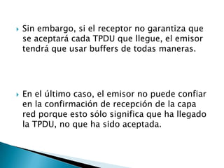    Sin embargo, si el receptor no garantiza que
    se aceptará cada TPDU que llegue, el emisor
    tendrá que usar buffers de todas maneras.




   En el último caso, el emisor no puede confiar
    en la confirmación de recepción de la capa
    red porque esto sólo significa que ha llegado
    la TPDU, no que ha sido aceptada.
 