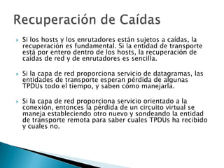    Si los hosts y los enrutadores están sujetos a caídas, la
    recuperación es fundamental. Si la entidad de transporte
    está por entero dentro de los hosts, la recuperación de
    caídas de red y de enrutadores es sencilla.

   Si la capa de red proporciona servicio de datagramas, las
    entidades de transporte esperan pérdida de algunas
    TPDUs todo el tiempo, y saben cómo manejarla.

   Si la capa de red proporciona servicio orientado a la
    conexión, entonces la pérdida de un circuito virtual se
    maneja estableciendo otro nuevo y sondeando la entidad
    de transporte remota para saber cuales TPDUs ha recibido
    y cuales no.
 