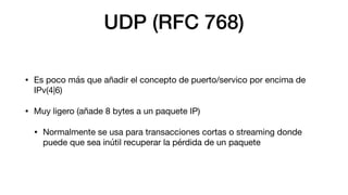 UDP (RFC 768)
• Es poco más que añadir el concepto de puerto/servico por encima de
IPv(4|6)
• Muy ligero (añade 8 bytes a ...