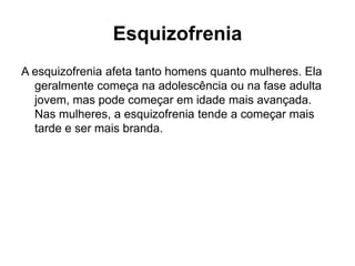Esquizofrenia 
A esquizofrenia afeta tanto homens quanto mulheres. Ela 
geralmente começa na adolescência ou na fase adulta 
jovem, mas pode começar em idade mais avançada. 
Nas mulheres, a esquizofrenia tende a começar mais 
tarde e ser mais branda. 
 