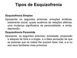 Tipos de Esquizofrenia 
Esquizofrenia Simples 
Apresentar os seguintes sintomas: emoções erráticas, 
isolamento social, quase ausência de relações afetivas, 
uma mudança significativa de personalidade, e ainda, 
depressão. 
Esquizofrenia Paranóide 
Apresenta os seguintes sintomas: ansiedade, propensão 
a ataques de fúria e a brigas, e a falsa sensação de que 
as pessoas que os rodeia lhe querem fazer mal, a si ou 
aos seus familiares mais próximos. 
 