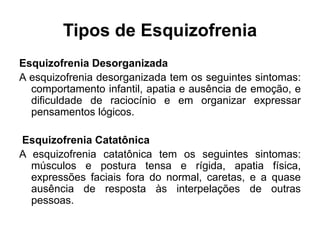 Tipos de Esquizofrenia 
Esquizofrenia Desorganizada 
A esquizofrenia desorganizada tem os seguintes sintomas: 
comportamento infantil, apatia e ausência de emoção, e 
dificuldade de raciocínio e em organizar expressar 
pensamentos lógicos. 
Esquizofrenia Catatônica 
A esquizofrenia catatônica tem os seguintes sintomas: 
músculos e postura tensa e rígida, apatia física, 
expressões faciais fora do normal, caretas, e a quase 
ausência de resposta às interpelações de outras 
pessoas. 
 