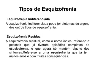 Tipos de Esquizofrenia 
Esquizofrenia Indiferenciada 
A esquizofrenia indiferenciada pode ter sintomas de alguns 
dos outros tipos de esquizofrenia. 
Esquizofrenia Residual 
A esquizofrenia residual, como o nome indica, refere-se a 
pessoas que já tiveram episódios completos de 
esquizofrenia, e que agora só mantém alguns dos 
sintomas.Refere-se a uma esquizofrenia que já tem 
muitos anos e com muitas consequências. 
 