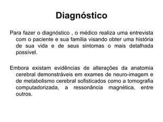 Diagnóstico 
Para fazer o diagnóstico , o médico realiza uma entrevista 
com o paciente e sua família visando obter uma história 
de sua vida e de seus sintomas o mais detalhada 
possível. 
Embora existam evidências de alterações da anatomia 
cerebral demonstráveis em exames de neuro-imagem e 
de metabolismo cerebral sofisticados como a tomografia 
computadorizada, a ressonância magnética, entre 
outros. 
 
