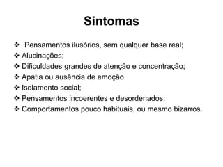 Sintomas 
 Pensamentos ilusórios, sem qualquer base real; 
 Alucinações; 
 Dificuldades grandes de atenção e concentração; 
 Apatia ou ausência de emoção 
 Isolamento social; 
 Pensamentos incoerentes e desordenados; 
 Comportamentos pouco habituais, ou mesmo bizarros. 
 