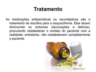 Tratamento 
As medicações antipsicóticas ou neurolépticos são o 
tratamento de escolha para a esquizofrenia. Elas atuam 
diminuindo os sintomas (alucinações e delírios), 
procurando restabelecer o contato do paciente com a 
realidade; entretanto, não restabelecem completamente 
o paciente. 
http://sisejufe.org.br 
 