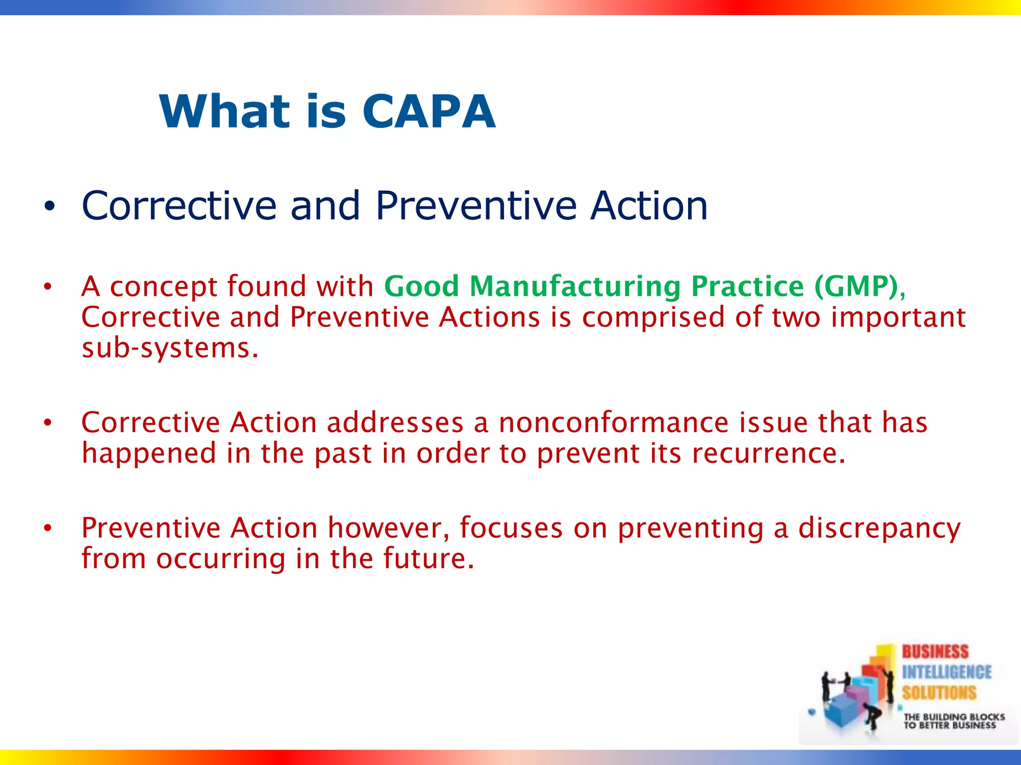What is CAPA

• Corrective and Preventive Action
• A concept found with Good Manufacturing Practice (GMP),
  Corrective and Preventive Actions is comprised of two important
  sub-systems.

• Corrective Action addresses a nonconformance issue that has
  happened in the past in order to prevent its recurrence.

• Preventive Action however, focuses on preventing a discrepancy
  from occurring in the future.
 