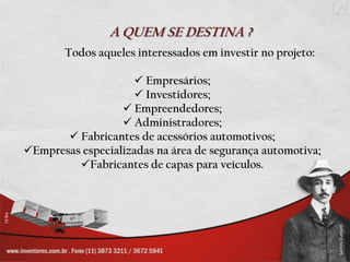 A QUEM SE DESTINA ?
       Todos aqueles interessados em investir no projeto:

                     Empresários;
                     Investidores;
                   Empreendedores;
                   Administradores;
        Fabricantes de acessórios automotivos;
Empresas especializadas na área de segurança automotiva;
         Fabricantes de capas para veículos.
 