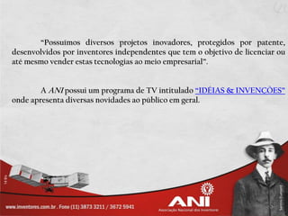 “Possuímos diversos projetos inovadores, protegidos por patente,
desenvolvidos por inventores independentes que tem o objetivo de licenciar ou
até mesmo vender estas tecnologias ao meio empresarial”.


        A ANI possui um programa de TV intitulado “IDÉIAS & INVENÇÕES”
onde apresenta diversas novidades ao público em geral.
 