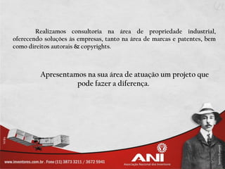 Realizamos consultoria na área de propriedade industrial,
oferecendo soluções às empresas, tanto na área de marcas e patentes, bem
como direitos autorais & copyrights.



         Apresentamos na sua área de atuação um projeto que
                   pode fazer a diferença.
 