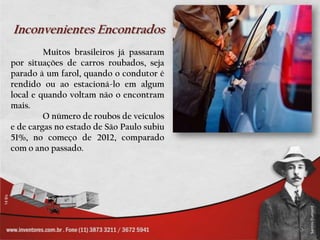 Inconvenientes Encontrados
         Muitos brasileiros já passaram
por situações de carros roubados, seja
parado à um farol, quando o condutor é
rendido ou ao estacioná-lo em algum
local e quando voltam não o encontram
mais.
         O número de roubos de veículos
e de cargas no estado de São Paulo subiu
51%, no começo de 2012, comparado
com o ano passado.
 