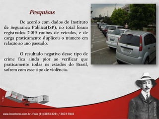 Pesquisas
         De acordo com dados do Instituto
de Segurança Pública(ISP), no total foram
registrados 2.019 roubos de veículos, e de
carga praticamente duplicou o número em
relação ao ano passado.

        O resultado negativo desse tipo de
crime fica ainda pior ao verificar que
praticamente todas os estados do Brasil,
sofrem com esse tipo de violência.
 