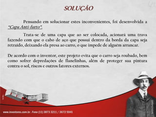 SOLUÇÃO

        Pensando em solucionar estes inconvenientes, foi desenvolvida a
“Capa Anti-furto”.
         Trata-se de uma capa que ao ser colocada, acionará uma trava
fazendo com que o cabo de aço que possui dentro da borda da capa seja
retraído, deixando ela presa ao carro, o que impede de alguém arrancar.

De acordo com o inventor, este projeto evita que o carro seja roubado, bem
como sofrer depredações de flanelinhas, além de proteger sua pintura
contra o sol, riscos e outros fatores externos.
 