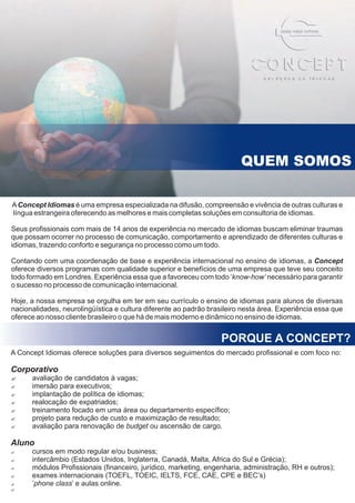 QUEM SOMOS

A Concept Idiomas é uma empresa especializada na difusão, compreensão e vivência de outras culturas e
língua estrangeira oferecendo as melhores e mais completas soluções em consultoria de idiomas.

Seus profissionais com mais de 14 anos de experiência no mercado de idiomas buscam eliminar traumas
que possam ocorrer no processo de comunicação, comportamento e aprendizado de diferentes culturas e
idiomas, trazendo conforto e segurança no processo como um todo.

Contando com uma coordenação de base e experiência internacional no ensino de idiomas, a Concept
oferece diversos programas com qualidade superior e benefícios de uma empresa que teve seu conceito
todo formado em Londres. Experiência essa que a favoreceu com todo ‘know-how’ necessário para garantir
o sucesso no processo de comunicação internacional.

Hoje, a nossa empresa se orgulha em ter em seu currículo o ensino de idiomas para alunos de diversas
nacionalidades, neurolingüística e cultura diferente ao padrão brasileiro nesta área. Experiência essa que
oferece ao nosso cliente brasileiro o que há de mais moderno e dinâmico no ensino de idiomas.


                                                                   PORQUE A CONCEPT?
A Concept Idiomas oferece soluções para diversos seguimentos do mercado profissional e com foco no:

Corporativo
?avaliação de candidatos à vagas;
?imersão  para executivos;
?implantação  de política de idiomas;
?realocação de expatriados;
?treinamento focado em uma área ou departamento específico;
?projeto para redução de custo e maximização de resultado;
?avaliação para renovação de budget ou ascensão de cargo.

Aluno
?cursos em modo regular e/ou business;
?intercâmbio (Estados Unidos, Inglaterra, Canadá, Malta, Africa do Sul e Grécia);
?módulos Profissionais (financeiro, jurídico, marketing, engenharia, administração, RH e outros);
?exames internacionais (TOEFL, TOEIC, IELTS, FCE, CAE, CPE e BEC’s)
?’phone class’ e aulas online.
?
 