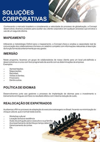 SOLUÇÕES
CORPORATIVAS
Conhecendo o mercado brasileiro e considerando a velocidade do processo de globalização, a Concept
desenvolveu diversos produtos para auxiliar seu cliente corporativo em qualquer processo que envolva o
uso de um segundo idioma.


MAPEAMENTO
Utilizando a metodologia Oxford para o mapeamento, a Concept checa e analisa a capacidade real de
comunicação dos colaboradores e fornece um relatório completo com informações relevantes à descrição
da função fornecida anteriormente por seu gestor.

IMERSÃO
Neste programa, levamos um grupo de colaboradores de nosso cliente para um local pré-definido e
desenvolvemos o curso com foco programado de acordo com as determinações da empresa.
Exemplos:

?Apresentações;
?Negociações;
?Reuniões;
?Visitas à clientes;
?Financeiro;
?Dentre outras.


POLÍTICA DE IDIOMAS
Desenvolvemos junto aos gestores o processo de implantação de idiomas para o investimento e
treinamento em linguas com foco no resultado efetivo com máxima redução de custo.


REALOCAÇÃO DE EXPATRIADOS
Auxiliamos o RH no processo de adaptação do executivo estrangeiro no Brasil, focando na minimização do
choque cultural, que é normal neste evento.

?Workshop cultural
?Locação da futura residência
?Aulas de português para o executivo e sua família
?Acompanhamento da família por tempo determinado
?Gerenciamento de contas
?Etc.
 