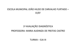 ESCOLA MUNICIPAL JOÃO HILDO DE CARVALHO FURTADO –
EI/EF
1ª AVALIAÇÃO DIAGNÓSTICA
PROFESSORA: MARIA AUDINIZA DE FREITAS CASTRO
TURMA – EJA III
 