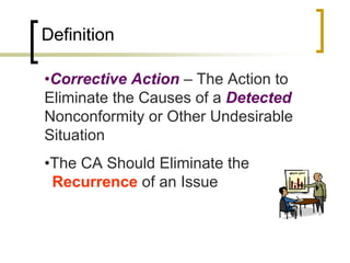 Definition

•Corrective Action – The Action to
Eliminate the Causes of a Detected
Nonconformity or Other Undesirable
Situation
•The CA Should Eliminate the
vRecurrence of an Issue
 