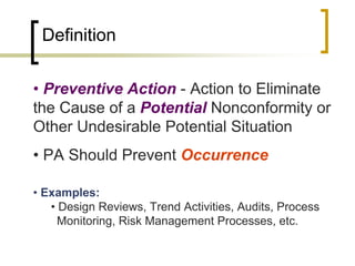 Definition

• Preventive Action - Action to Eliminate
the Cause of a Potential Nonconformity or
Other Undesirable Potential Situation
• PA Should Prevent Occurrence

• Examples:
   • Design Reviews, Trend Activities, Audits, Process
   vMonitoring, Risk Management Processes, etc.
 