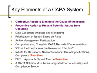 Key Elements of a CAPA System

   Corrective Action to Eliminate the Cause of the Issues
   Preventive Action to Prevent Potential Issues from
    Occurring
   Data Collection, Analysis and Monitoring
   Prioritization of Issues Based on Risks
   Active Management Participation
   Comprehensive, Complete CAPA Records / Documentation
   “Close the Loop” - Was the Resolution Effective?
   Initiate for Deviations, Nonconformance, Out-of-Specifications,
    Complaints (Reactive)
   BUT… Approach Should Also be Proactive
   A CAPA Solution Must be an Integrated Part of a Quality and
    Compliance Solution
 