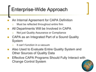 Enterprise-Wide Approach

   An Internal Agreement for CAPA Definition
       Must be reflected throughout entire firm
   All Departments Will be Involved in CAPA
       Not just Quality Assurance or Compliance
   CAPA as an Integrated Part of a Sound Quality
    System
       It can’t function in a vacuum
   Also Used to Evaluate Entire Quality System and
    Other Sources of Quality Data
   Effective CAPA Programs Should Fully Interact with
    Change Control System
 